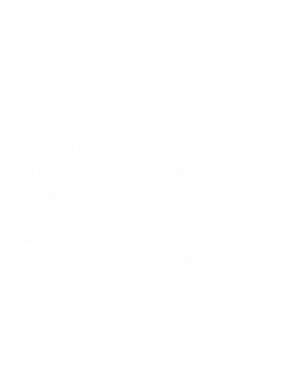同じ物件はひとつもない。私たちはプロの査定で良い仕入れを選び、設計と施工を徹底して管理し、細部まで造り込む。価値を最大限に高めた一邸へ――熱量を注いだ住まいを、確かな品質で提供します。